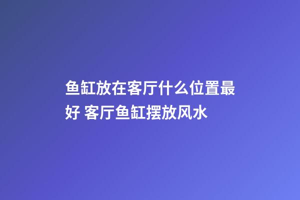 鱼缸放在客厅什么位置最好 客厅鱼缸摆放风水